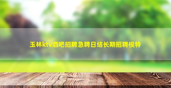 玉林ktv酒吧招聘急聘日结长期招聘模特